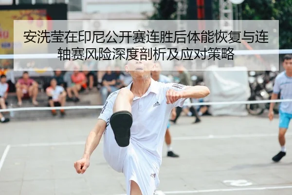 安洗莹在印尼公开赛连胜后体能恢复与连轴赛风险深度剖析及应对策略